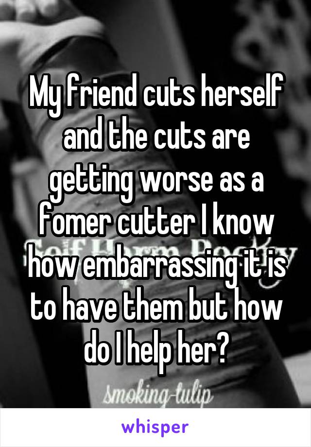 My friend cuts herself and the cuts are getting worse as a fomer cutter I know how embarrassing it is to have them but how do I help her?