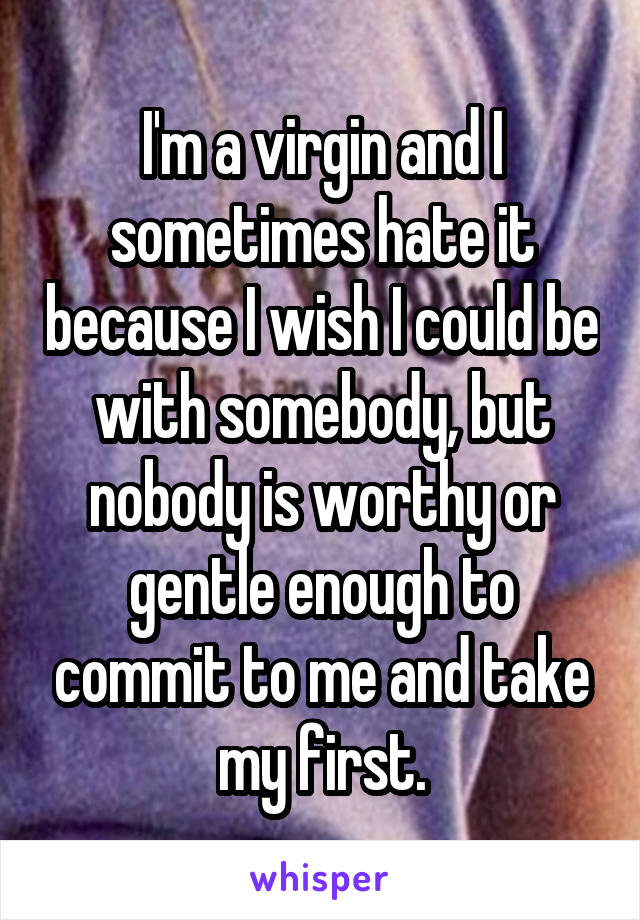 I'm a virgin and I sometimes hate it because I wish I could be with somebody, but nobody is worthy or gentle enough to commit to me and take my first.