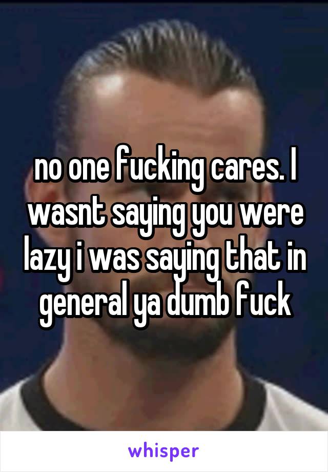 no one fucking cares. I wasnt saying you were lazy i was saying that in general ya dumb fuck