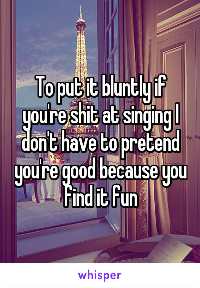 To put it bluntly if you're shit at singing I don't have to pretend you're good because you find it fun