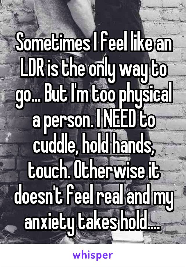 Sometimes I feel like an LDR is the only way to go... But I'm too physical a person. I NEED to cuddle, hold hands, touch. Otherwise it doesn't feel real and my anxiety takes hold.... 