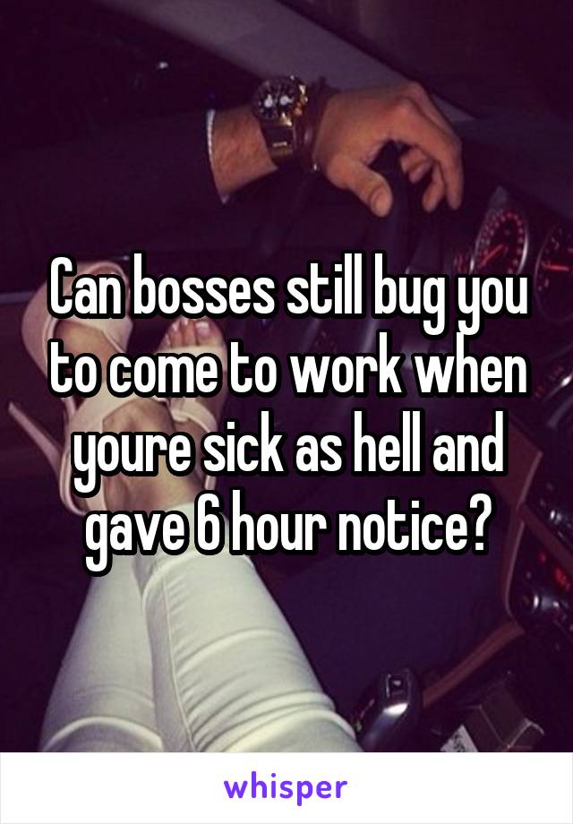 Can bosses still bug you to come to work when youre sick as hell and gave 6 hour notice?