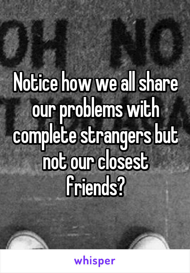 Notice how we all share our problems with complete strangers but not our closest friends?