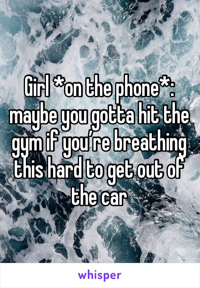 Girl *on the phone*: maybe you gotta hit the gym if you’re breathing this hard to get out of the car