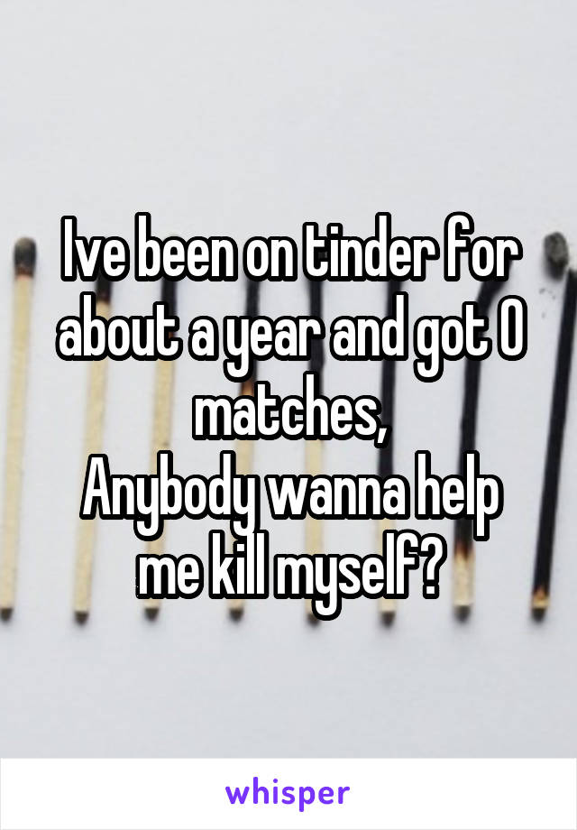 Ive been on tinder for about a year and got 0 matches,
Anybody wanna help me kill myself?