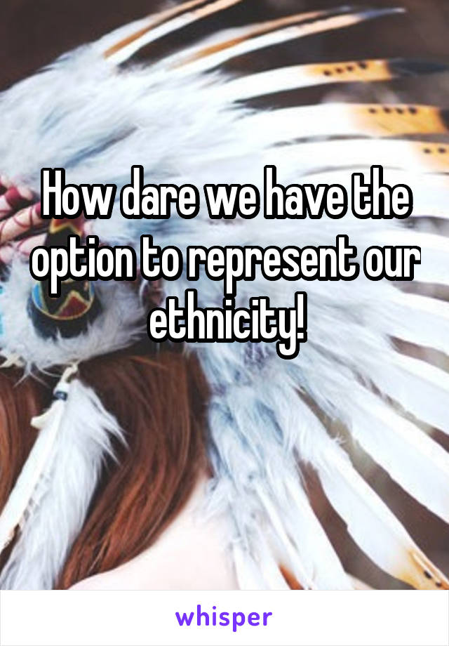 How dare we have the option to represent our ethnicity!

