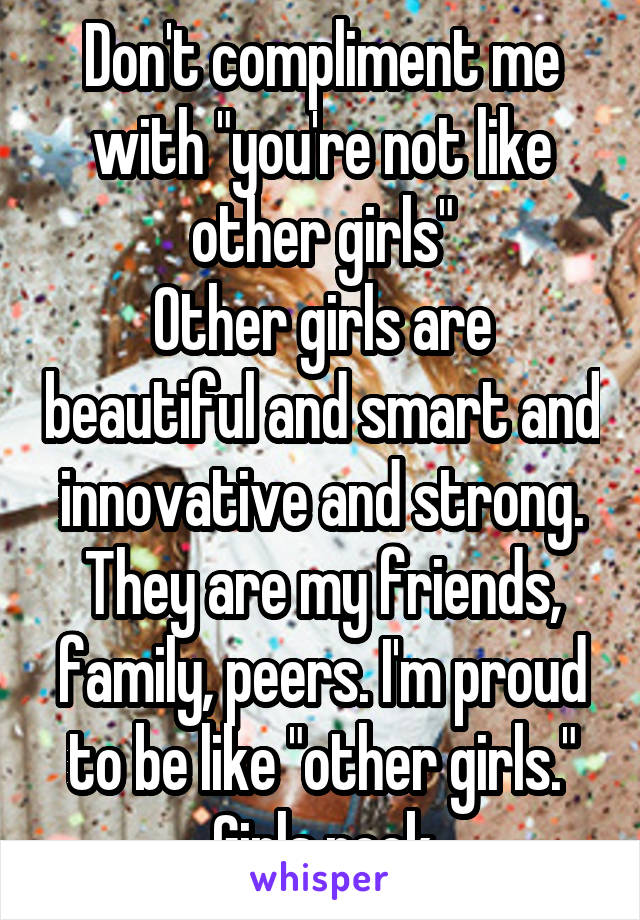 Don't compliment me with "you're not like other girls"
Other girls are beautiful and smart and innovative and strong. They are my friends, family, peers. I'm proud to be like "other girls." Girls rock