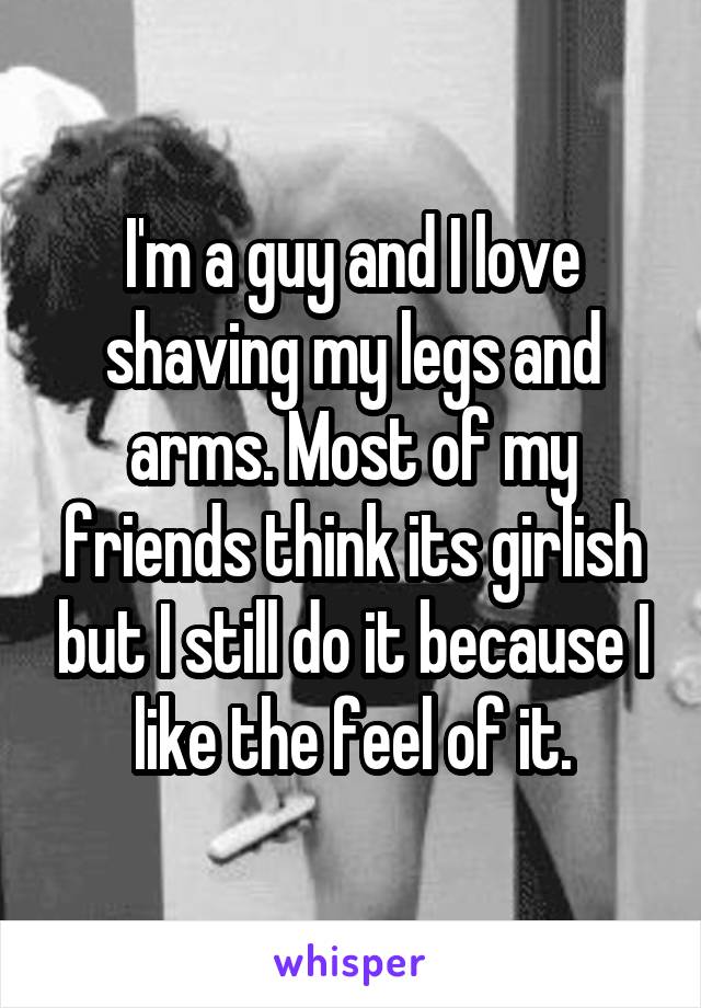 I'm a guy and I love shaving my legs and arms. Most of my friends think its girlish but I still do it because I like the feel of it.