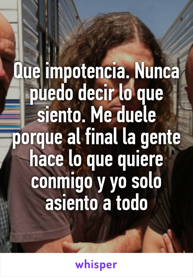 Que impotencia. Nunca puedo decir lo que siento. Me duele porque al final la gente hace lo que quiere conmigo y yo solo asiento a todo