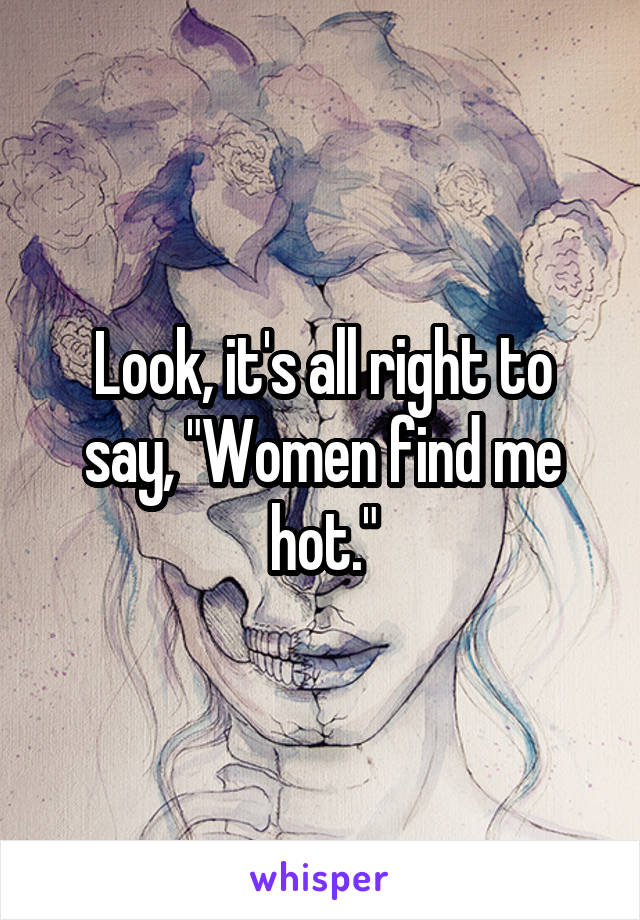 Look, it's all right to say, "Women find me hot."