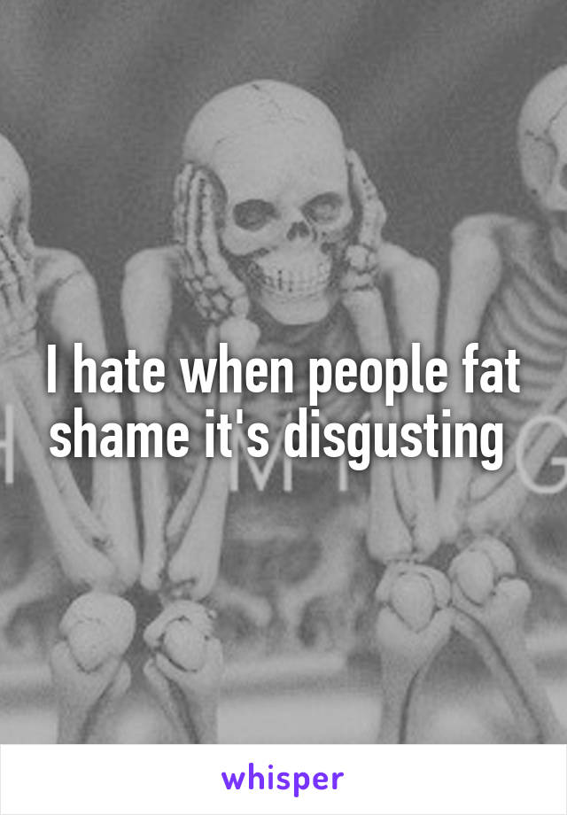 I hate when people fat shame it's disgusting 