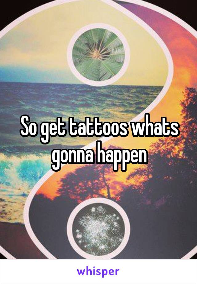 So get tattoos whats gonna happen