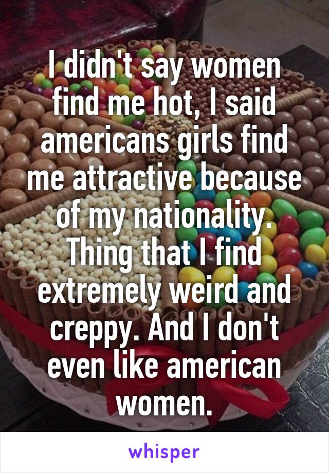 I didn't say women find me hot, I said americans girls find me attractive because of my nationality. Thing that I find extremely weird and creppy. And I don't even like american women.