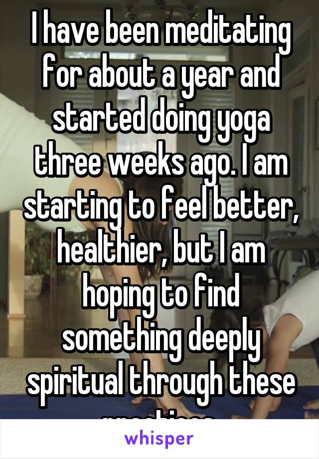 I have been meditating for about a year and started doing yoga three weeks ago. I am starting to feel better, healthier, but I am hoping to find something deeply spiritual through these practices.