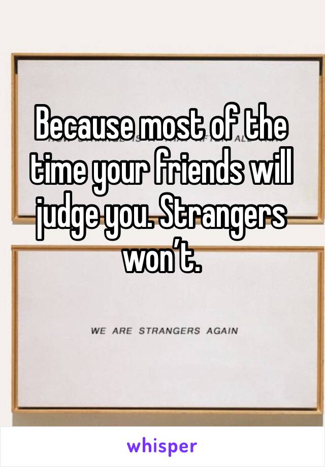 Because most of the time your friends will judge you. Strangers won’t. 