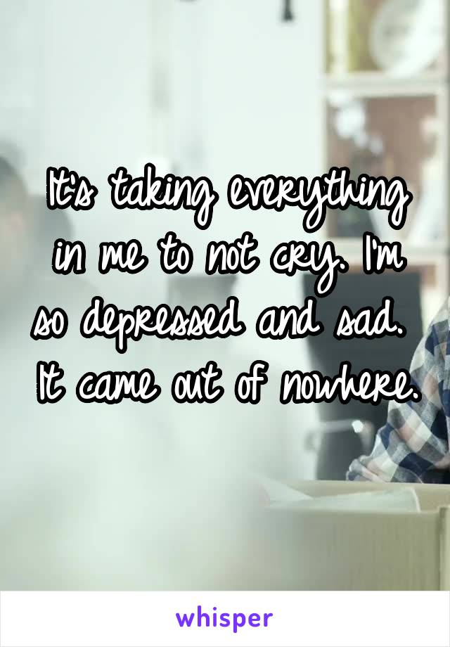 It's taking everything in me to not cry. I'm so depressed and sad.  It came out of nowhere.  