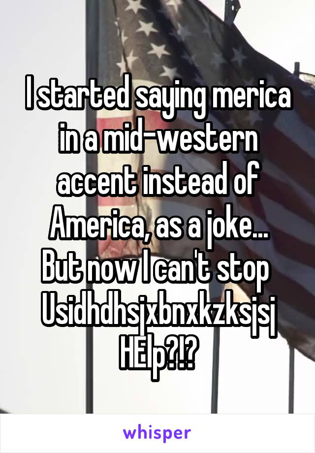 I started saying merica in a mid-western accent instead of America, as a joke...
But now I can't stop 
Usidhdhsjxbnxkzksjsj
HElp?!?