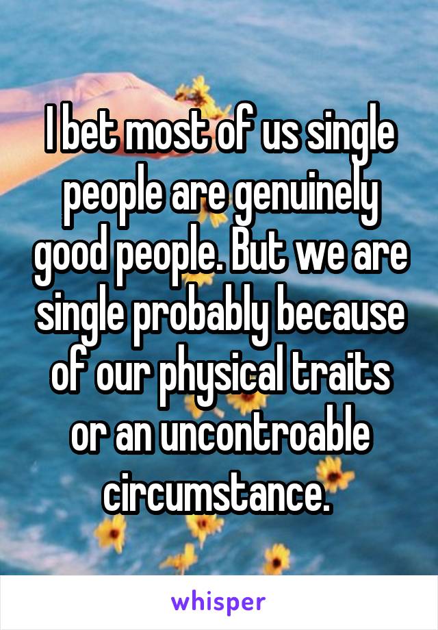 I bet most of us single people are genuinely good people. But we are single probably because of our physical traits or an uncontroable circumstance. 