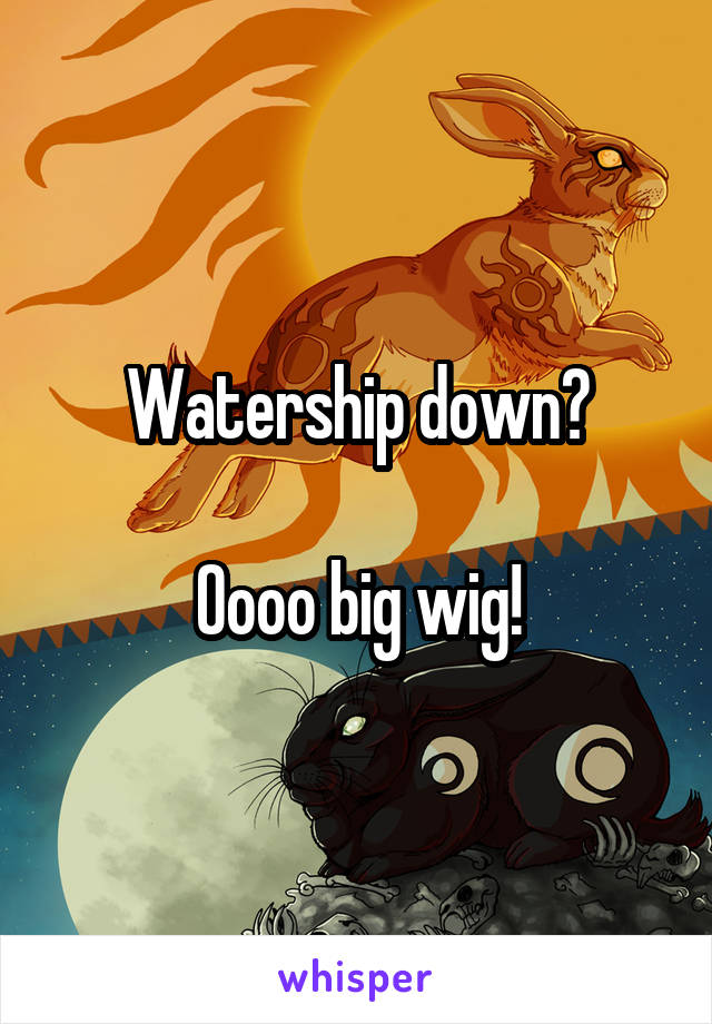 Watership down?

Oooo big wig!