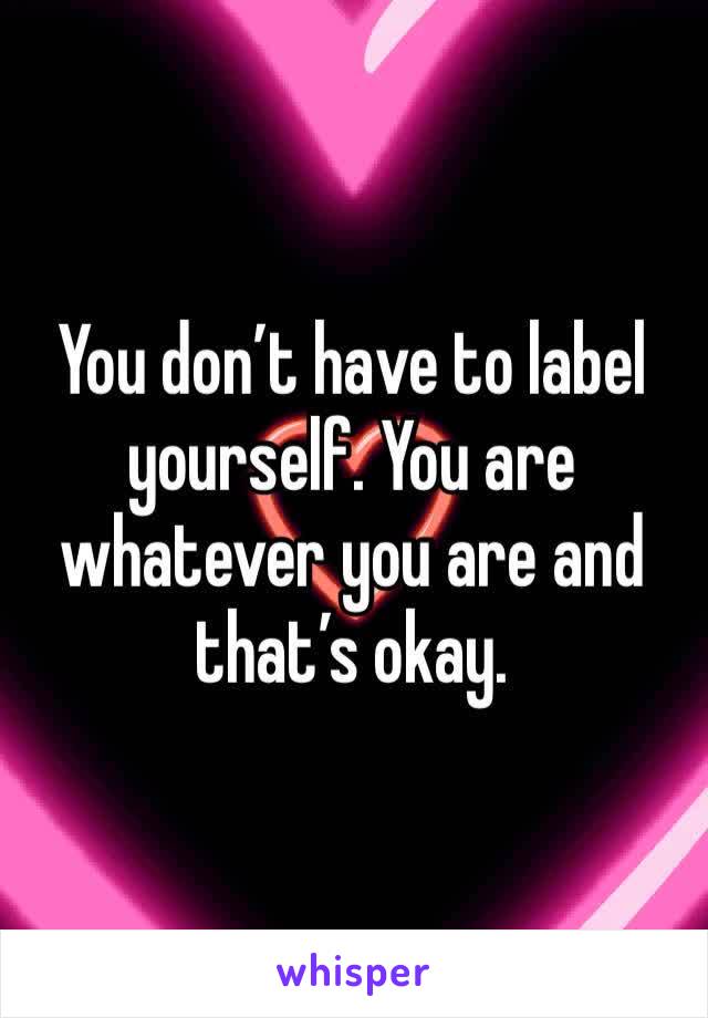 You don’t have to label yourself. You are whatever you are and that’s okay.