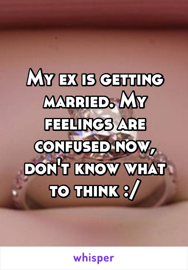 My ex is getting married. My feelings are confused now, don't know what to think :/