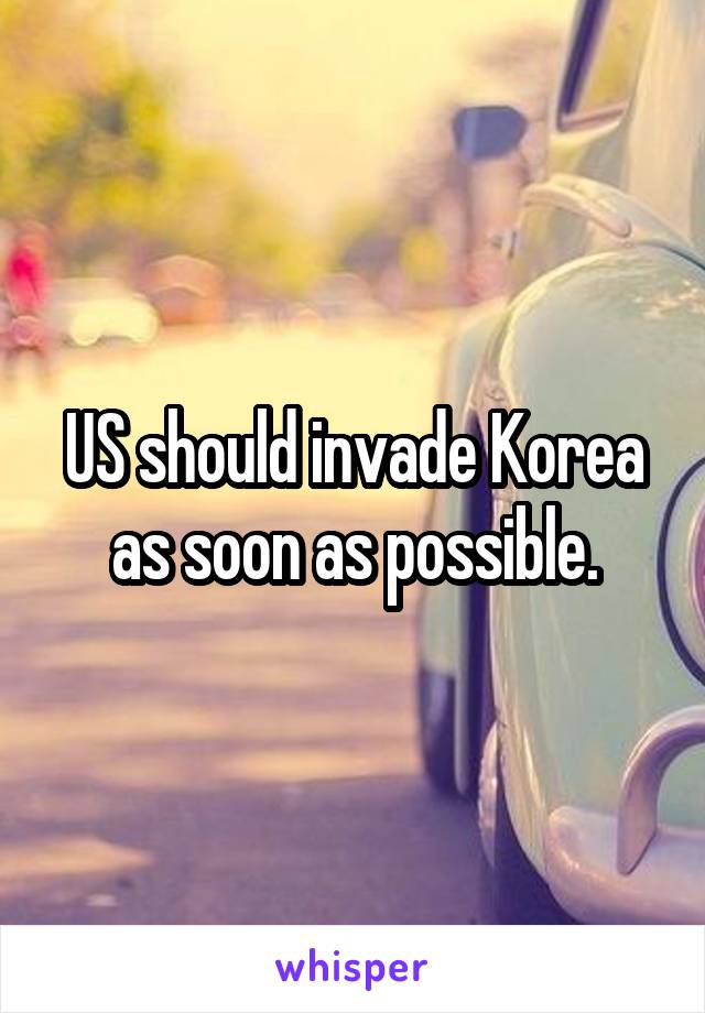 US should invade Korea as soon as possible.