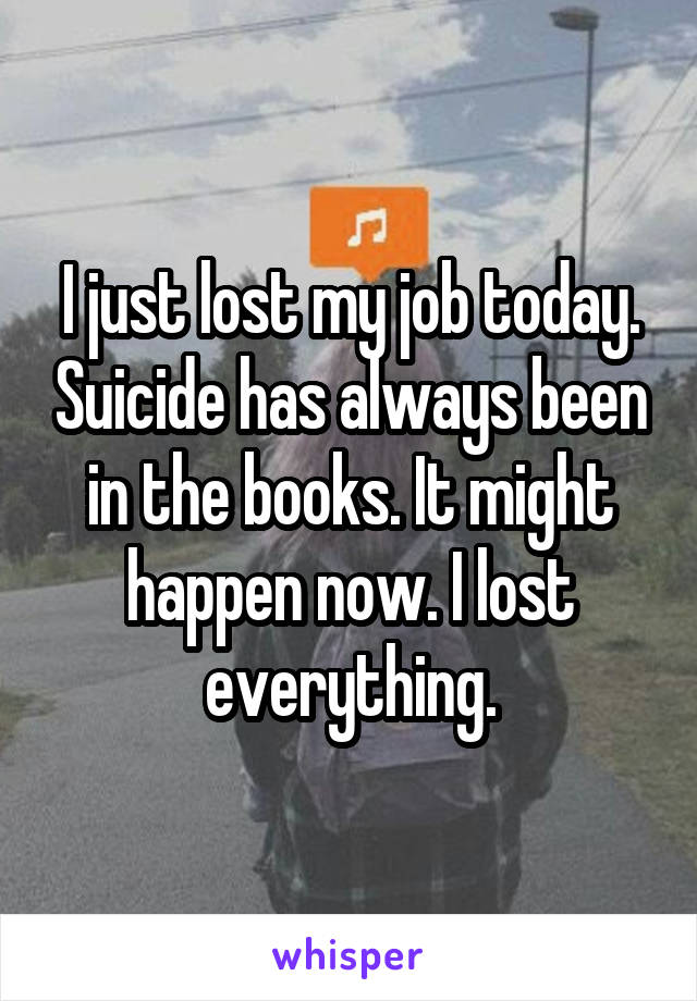 I just lost my job today. Suicide has always been in the books. It might happen now. I lost everything.