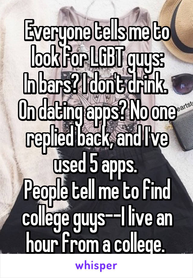 Everyone tells me to look for LGBT guys:
In bars? I don't drink. 
On dating apps? No one replied back, and I've used 5 apps. 
People tell me to find college guys--I live an hour from a college. 