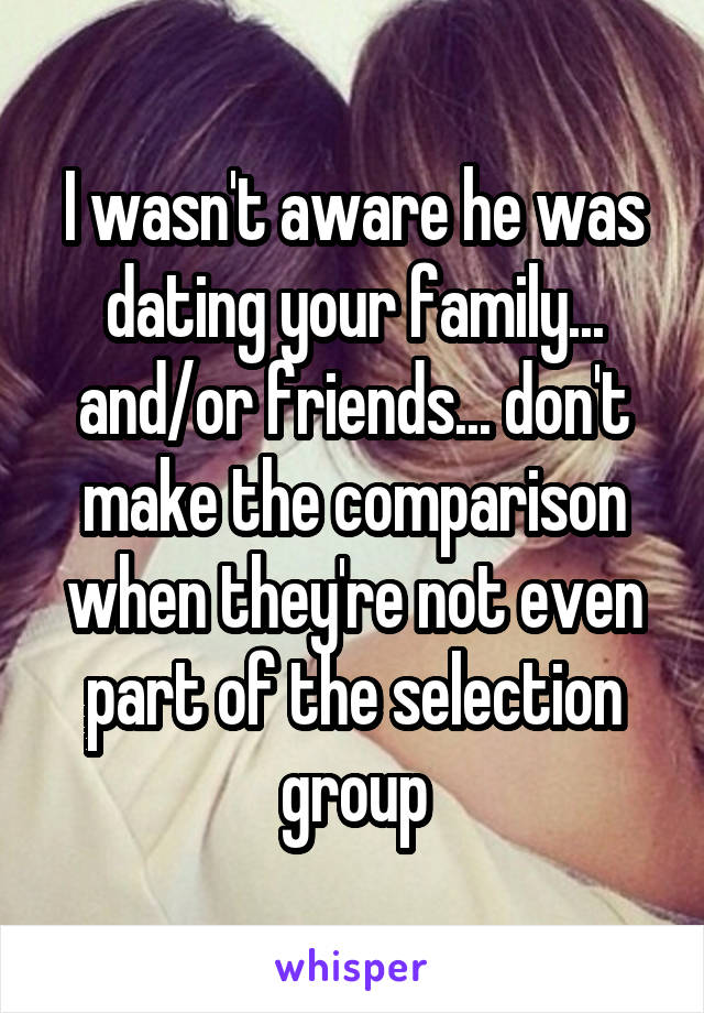 I wasn't aware he was dating your family... and/or friends... don't make the comparison when they're not even part of the selection group