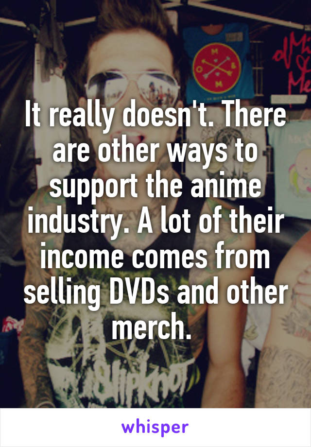 It really doesn't. There are other ways to support the anime industry. A lot of their income comes from selling DVDs and other merch. 