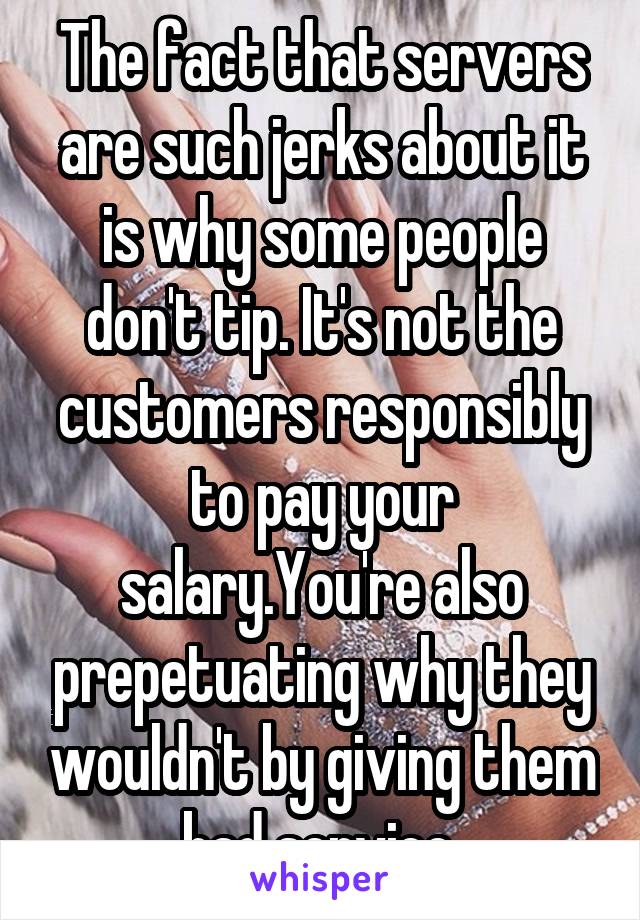 The fact that servers are such jerks about it is why some people don't tip. It's not the customers responsibly to pay your salary.You're also prepetuating why they wouldn't by giving them bad service.