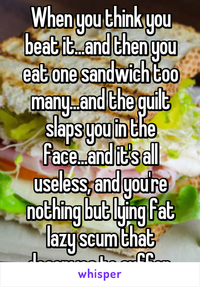 When you think you beat it...and then you eat one sandwich too many...and the guilt slaps you in the face...and it's all useless, and you're nothing but lying fat lazy scum that deserves to suffer.