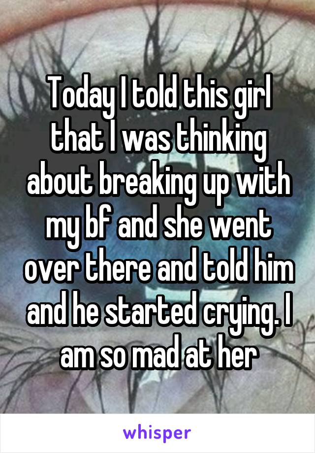 Today I told this girl that I was thinking about breaking up with my bf and she went over there and told him and he started crying. I am so mad at her