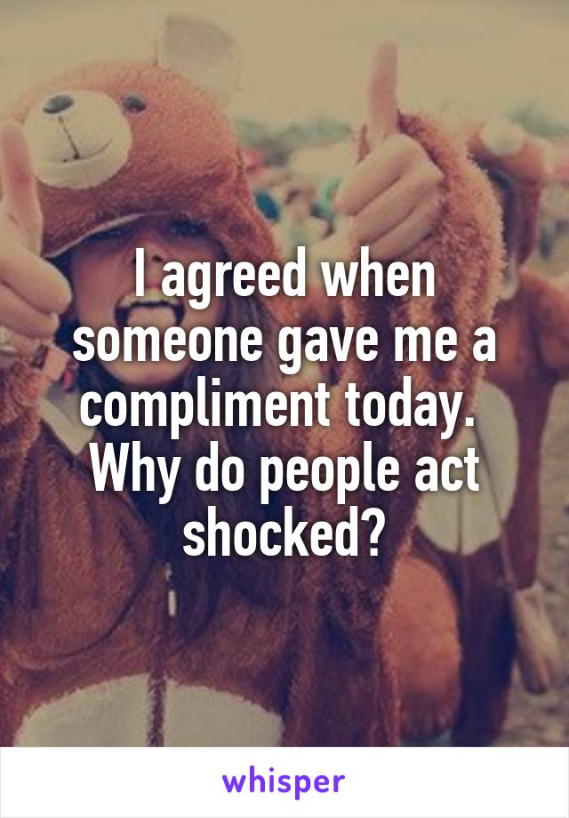 I agreed when someone gave me a compliment today. 
Why do people act shocked?