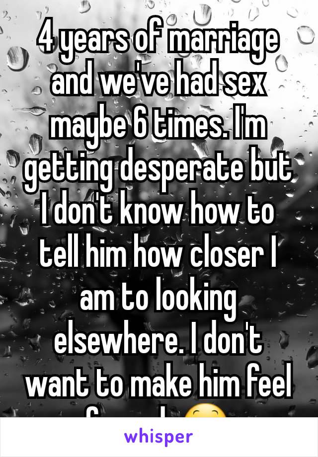 4 years of marriage and we've had sex maybe 6 times. I'm getting desperate but I don't know how to tell him how closer I am to looking elsewhere. I don't want to make him feel forced. 😕