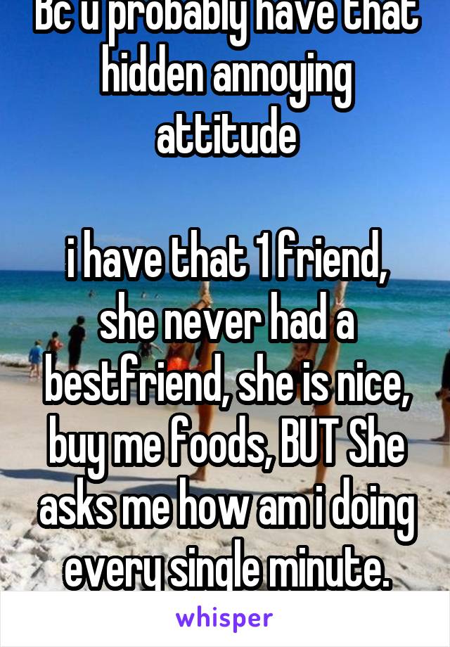 Bc u probably have that hidden annoying attitude

i have that 1 friend, she never had a bestfriend, she is nice, buy me foods, BUT She asks me how am i doing every single minute. maybe u have that idk
