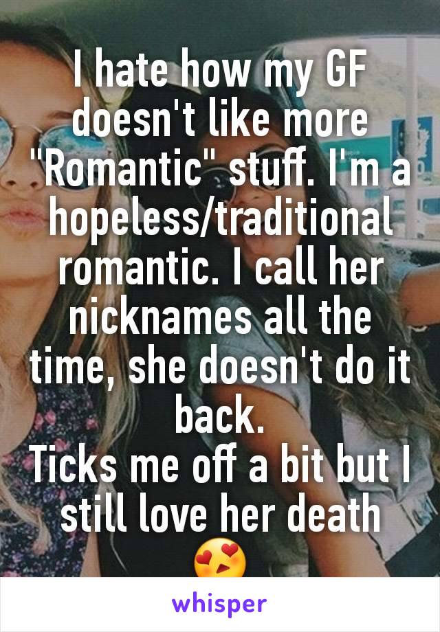 I hate how my GF doesn't like more "Romantic" stuff. I'm a hopeless/traditional romantic. I call her nicknames all the time, she doesn't do it back.
Ticks me off a bit but I still love her death 😍