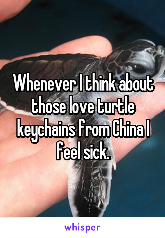 Whenever I think about those love turtle keychains from China I feel sick.