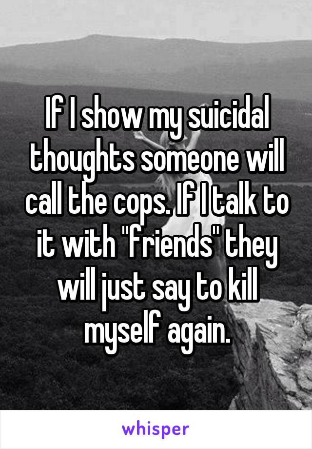 If I show my suicidal thoughts someone will call the cops. If I talk to it with "friends" they will just say to kill myself again.