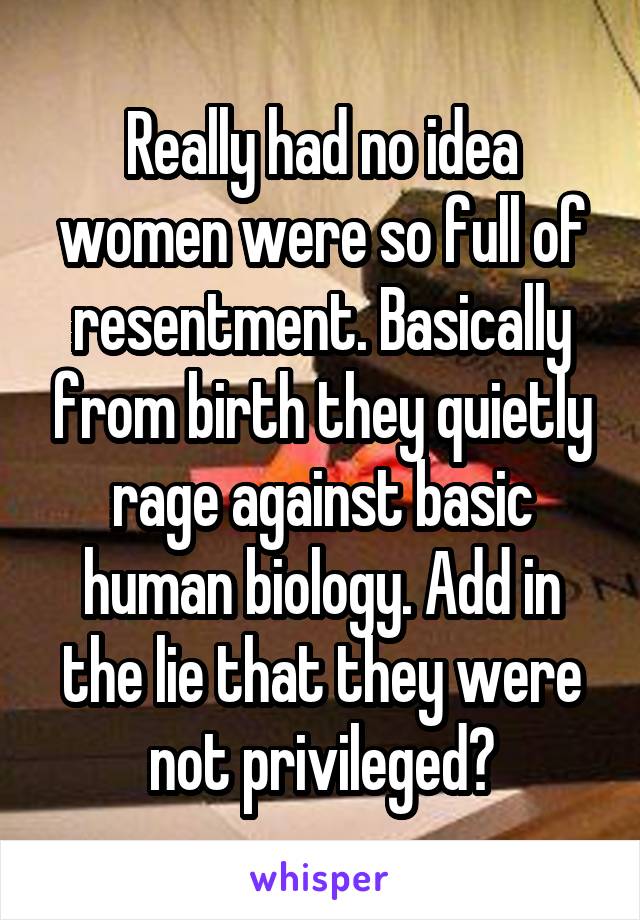 Really had no idea women were so full of resentment. Basically from birth they quietly rage against basic human biology. Add in the lie that they were not privileged?