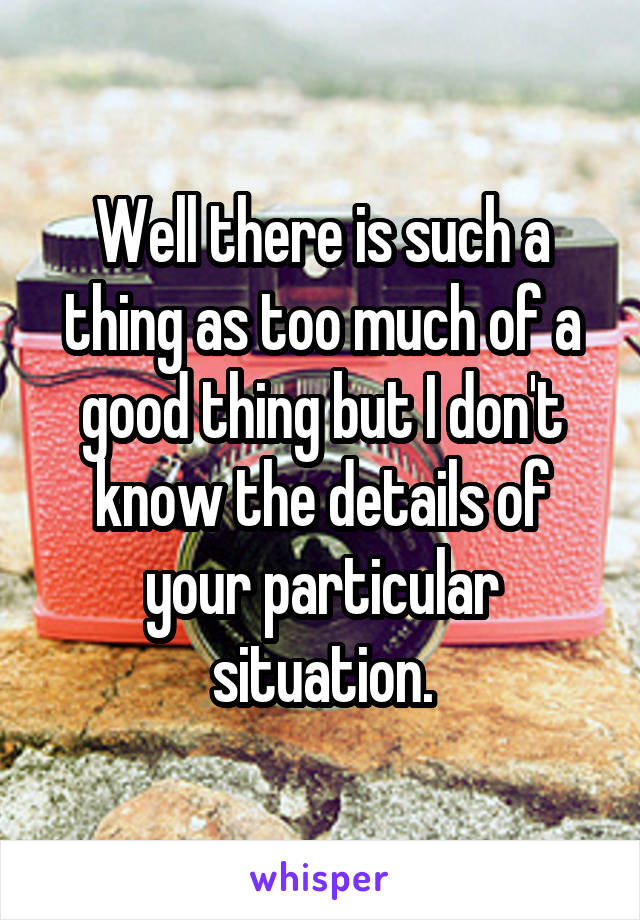 Well there is such a thing as too much of a good thing but I don't know the details of your particular situation.