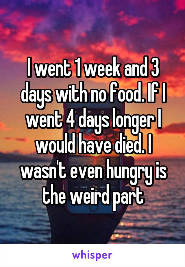 I went 1 week and 3 days with no food. If I went 4 days longer I would have died. I wasn't even hungry is the weird part