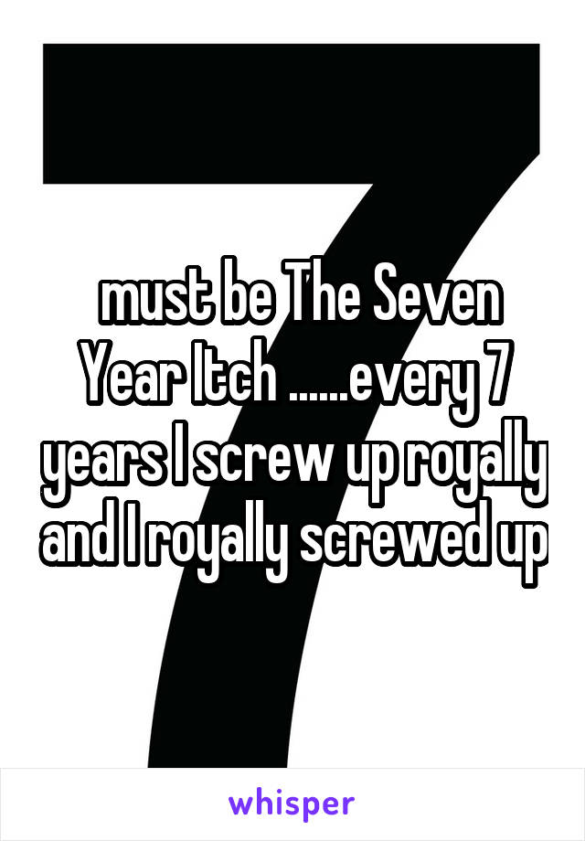  must be The Seven Year Itch ......every 7 years I screw up royally and I royally screwed up