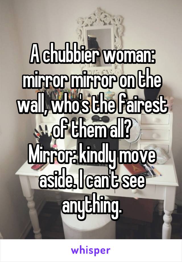 A chubbier woman: mirror mirror on the wall, who's the fairest of them all?
Mirror: kindly move aside. I can't see anything.