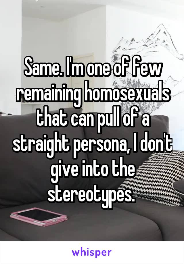 Same. I'm one of few remaining homosexuals that can pull of a straight persona, I don't give into the stereotypes. 