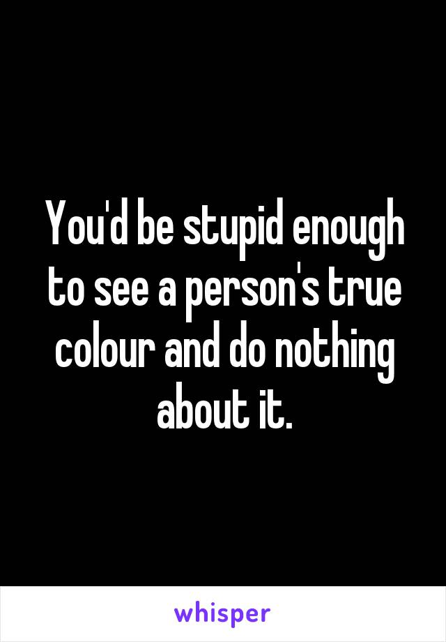 You'd be stupid enough to see a person's true colour and do nothing about it.