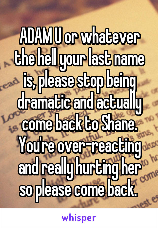 ADAM U or whatever the hell your last name is, please stop being dramatic and actually come back to Shane. You're over-reacting and really hurting her so please come back. 