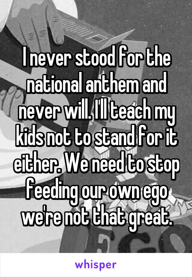 I never stood for the national anthem and never will. I'll teach my kids not to stand for it either. We need to stop feeding our own ego we're not that great.