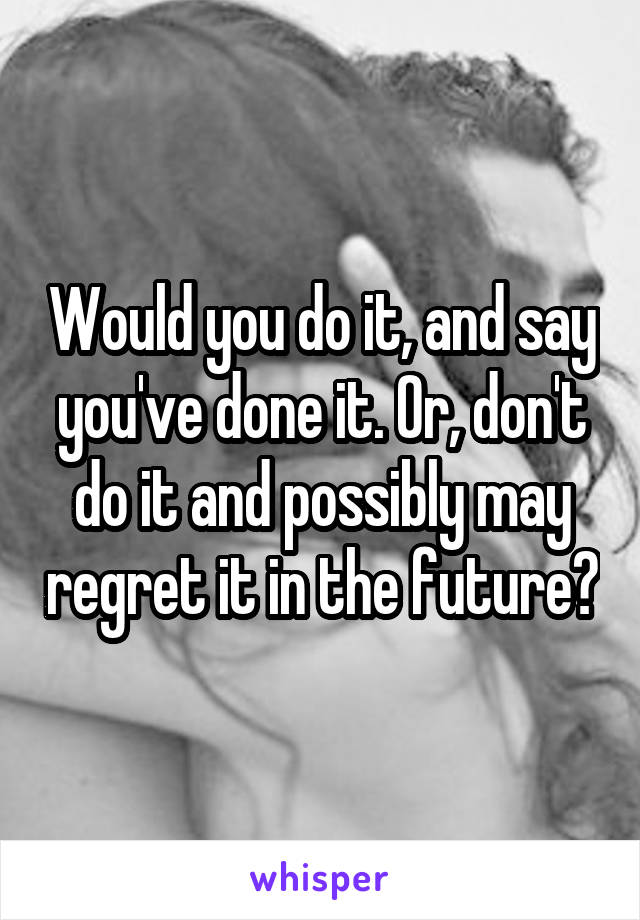 Would you do it, and say you've done it. Or, don't do it and possibly may regret it in the future?