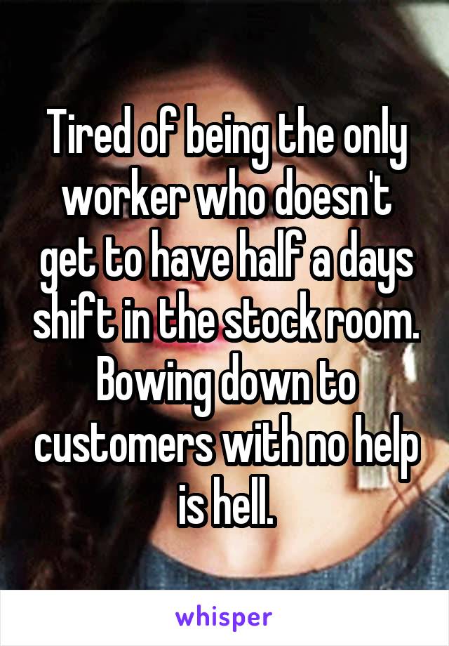 Tired of being the only worker who doesn't get to have half a days shift in the stock room. Bowing down to customers with no help is hell.